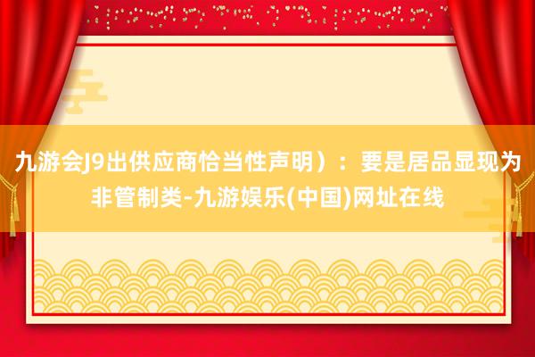 九游會J9出供應(yīng)商恰當性聲明）：要是居品顯現(xiàn)為非管制類-九游娛樂(中國)網(wǎng)址在線