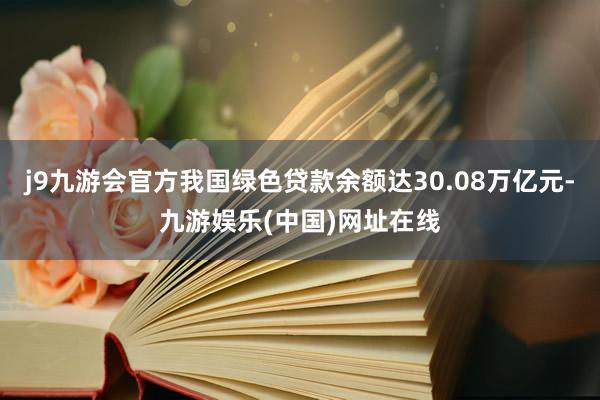 j9九游會官方我國綠色貸款余額達30.08萬億元-九游娛樂(中國)網址在線