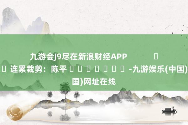 九游會J9盡在新浪財經(jīng)APP            						連累裁剪：陳平 							-九游娛樂(中國)網(wǎng)址在線