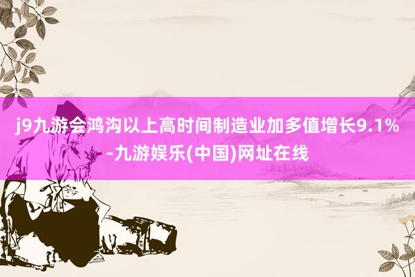 j9九游會鴻溝以上高時間制造業(yè)加多值增長9.1%-九游娛樂(中國)網(wǎng)址在線