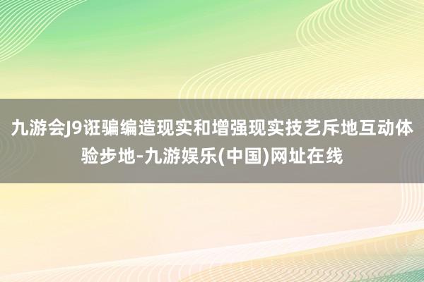 九游會J9誑騙編造現實和增強現實技藝斥地互動體驗步地-九游娛樂(中國)網址在線