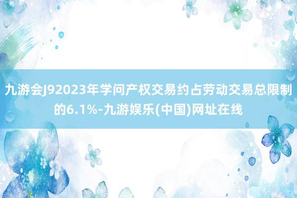 九游會J92023年學問產權交易約占勞動交易總限制的6.1%-九游娛樂(中國)網址在線