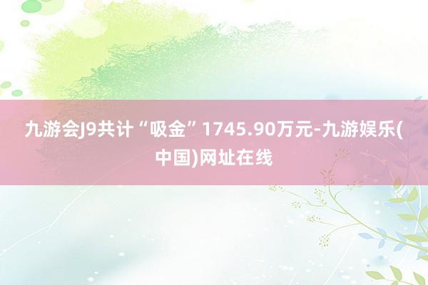 九游會J9共計“吸金”1745.90萬元-九游娛樂(中國)網址在線