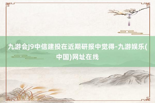 九游會J9　　中信建投在近期研報中覺得-九游娛樂(中國)網(wǎng)址在線