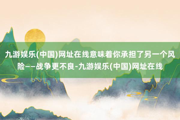 九游娛樂(中國)網(wǎng)址在線意味著你承擔了另一個風險——戰(zhàn)爭更不良-九游娛樂(中國)網(wǎng)址在線