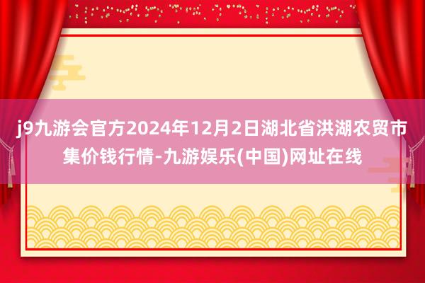 j9九游會官方2024年12月2日湖北省洪湖農貿市集價錢行情-九游娛樂(中國)網址在線