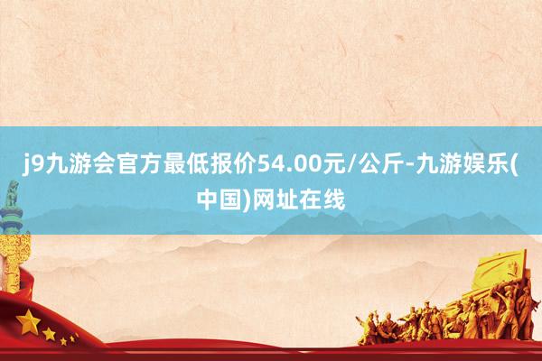 j9九游會(huì)官方最低報(bào)價(jià)54.00元/公斤-九游娛樂(中國)網(wǎng)址在線