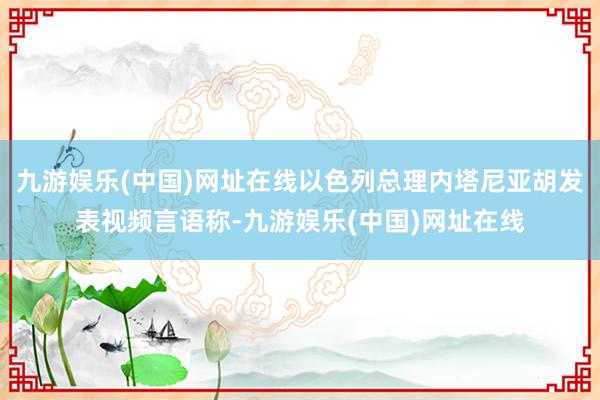九游娛樂(中國)網址在線以色列總理內塔尼亞胡發表視頻言語稱-九游娛樂(中國)網址在線