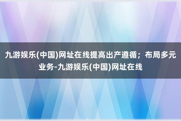 九游娛樂(中國)網(wǎng)址在線提高出產(chǎn)遵循；布局多元業(yè)務(wù)-九游娛樂(中國)網(wǎng)址在線