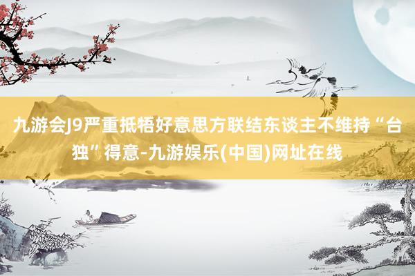 九游會J9嚴重抵牾好意思方聯結東談主不維持“臺獨”得意-九游娛樂(中國)網址在線