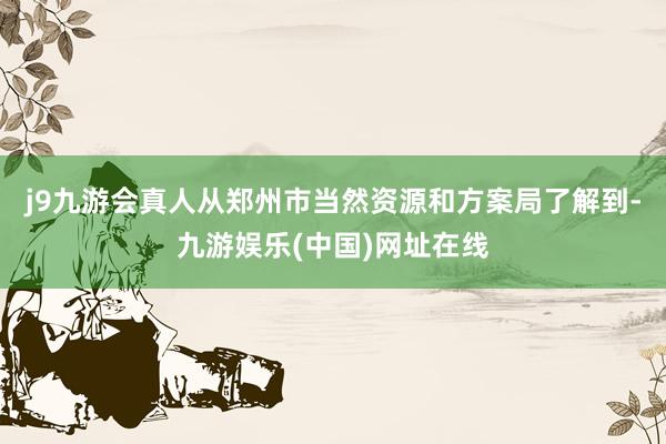 j9九游會真人從鄭州市當然資源和方案局了解到-九游娛樂(中國)網址在線