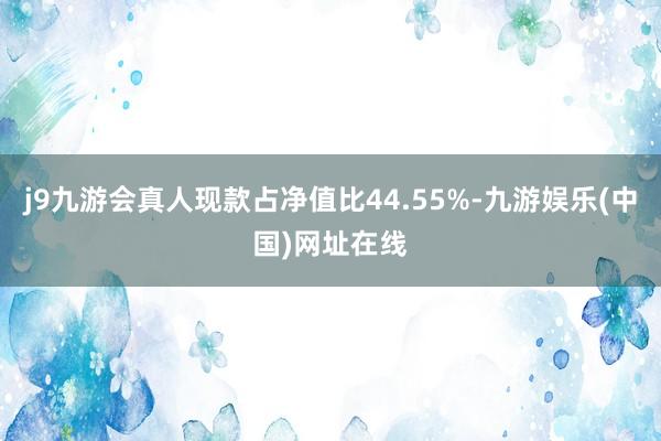 j9九游會(huì)真人現(xiàn)款占凈值比44.55%-九游娛樂(中國(guó))網(wǎng)址在線