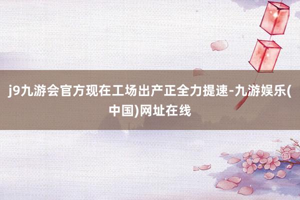 j9九游會官方現在工場出產正全力提速-九游娛樂(中國)網址在線