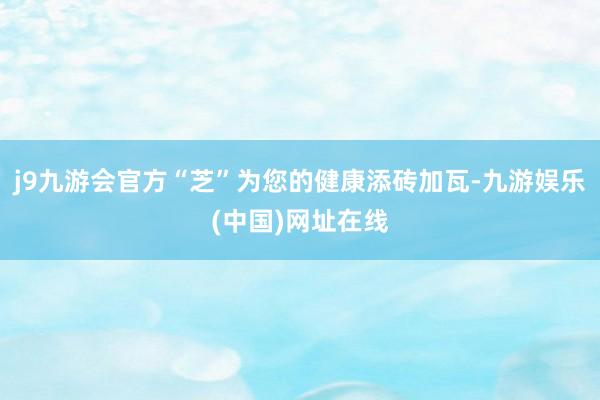 j9九游會官方“芝”為您的健康添磚加瓦-九游娛樂(中國)網址在線
