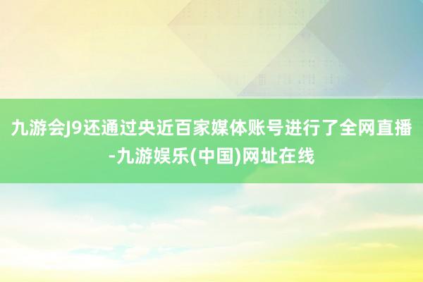 九游會J9還通過央近百家媒體賬號進行了全網直播-九游娛樂(中國)網址在線