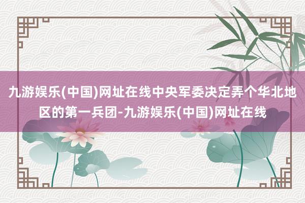 九游娛樂(中國)網址在線中央軍委決定弄個華北地區的第一兵團-九游娛樂(中國)網址在線