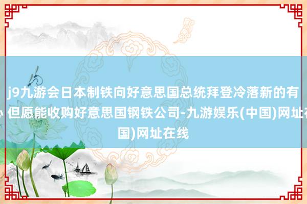 j9九游會日本制鐵向好意思國總統拜登冷落新的有野心 但愿能收購好意思國鋼鐵公司-九游娛樂(中國)網址在線