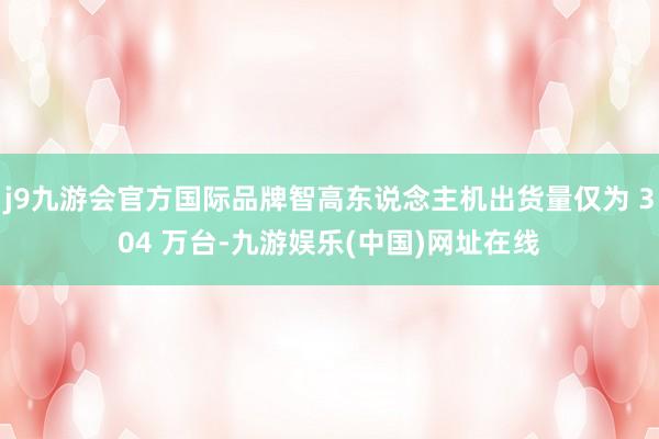 j9九游會官方國際品牌智高東說念主機出貨量僅為 304 萬臺-九游娛樂(中國)網址在線