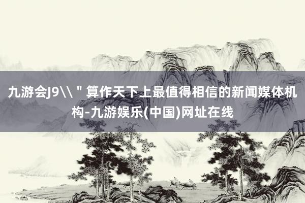 九游會J9\＂算作天下上最值得相信的新聞媒體機構-九游娛樂(中國)網址在線