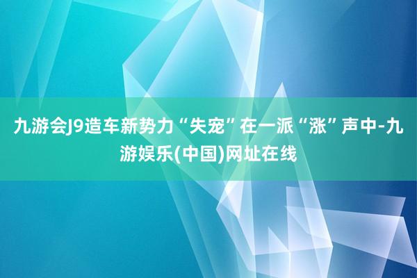 九游會J9造車新勢力“失寵”在一派“漲”聲中-九游娛樂(中國)網址在線