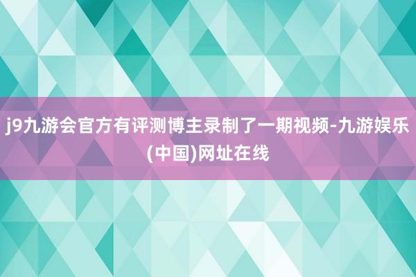 j9九游會官方有評測博主錄制了一期視頻-九游娛樂(中國)網址在線