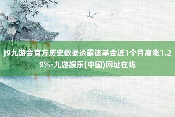 j9九游會官方歷史數據透露該基金近1個月高漲1.29%-九游娛樂(中國)網址在線