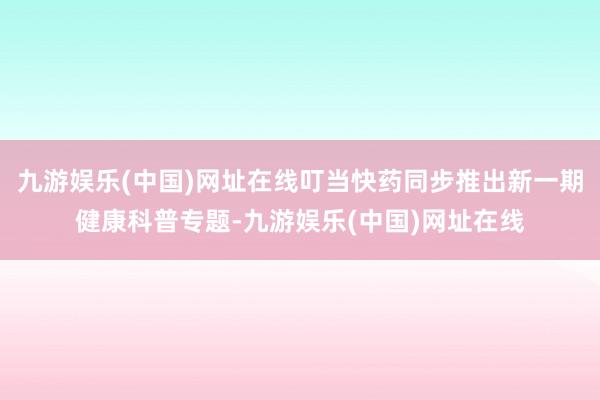 九游娛樂(中國)網(wǎng)址在線叮當快藥同步推出新一期健康科普專題-九游娛樂(中國)網(wǎng)址在線