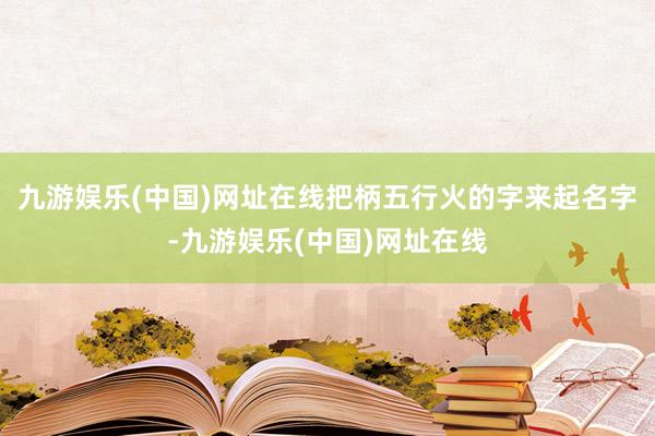 九游娛樂(中國)網址在線把柄五行火的字來起名字-九游娛樂(中國)網址在線