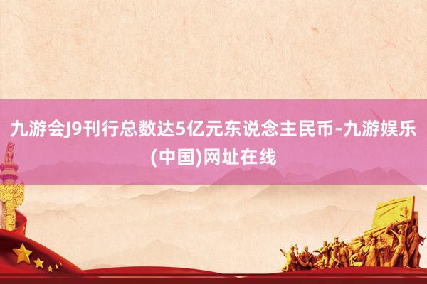 九游會J9刊行總數(shù)達5億元東說念主民幣-九游娛樂(中國)網(wǎng)址在線