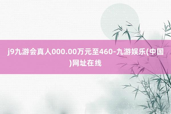 j9九游會(huì)真人000.00萬元至460-九游娛樂(中國)網(wǎng)址在線