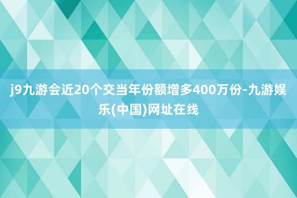 j9九游會近20個交當年份額增多400萬份-九游娛樂(中國)網址在線