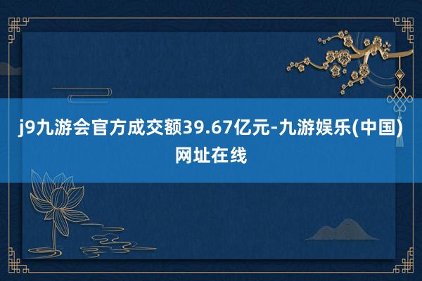 j9九游會官方成交額39.67億元-九游娛樂(中國)網址在線