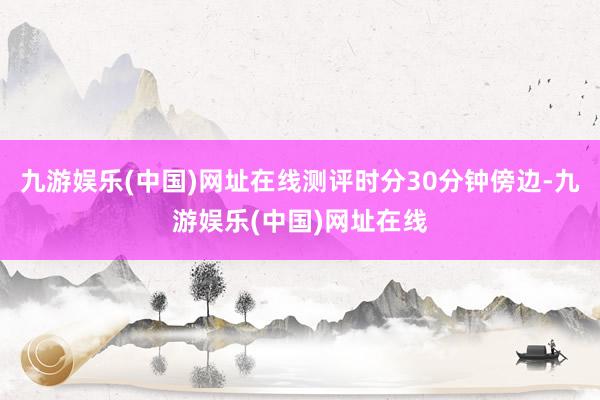 九游娛樂(中國)網址在線測評時分30分鐘傍邊-九游娛樂(中國)網址在線
