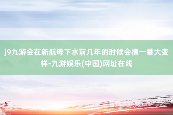 j9九游會在新航母下水前幾年的時候會搞一番大變樣-九游娛樂(中國)網址在線