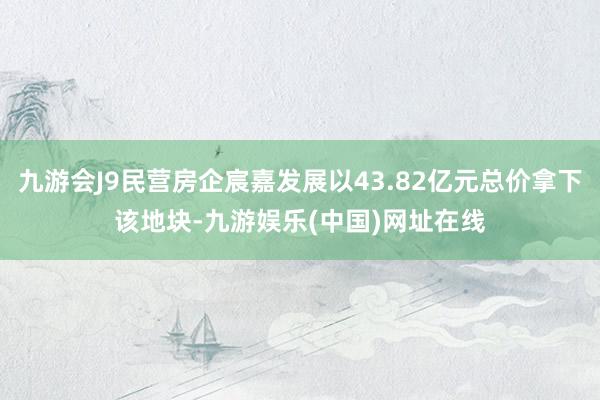 九游會J9民營房企宸嘉發展以43.82億元總價拿下該地塊-九游娛樂(中國)網址在線