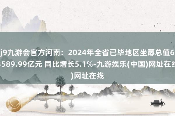 j9九游會官方河南：2024年全省已畢地區坐蓐總值63589.99億元 同比增長5.1%-九游娛樂(中國)網址在線