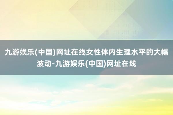 九游娛樂(中國)網址在線女性體內生理水平的大幅波動-九游娛樂(中國)網址在線