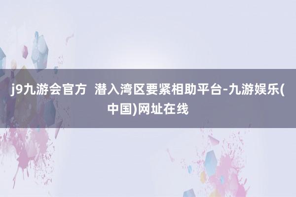 j9九游會官方  潛入灣區要緊相助平臺-九游娛樂(中國)網址在線