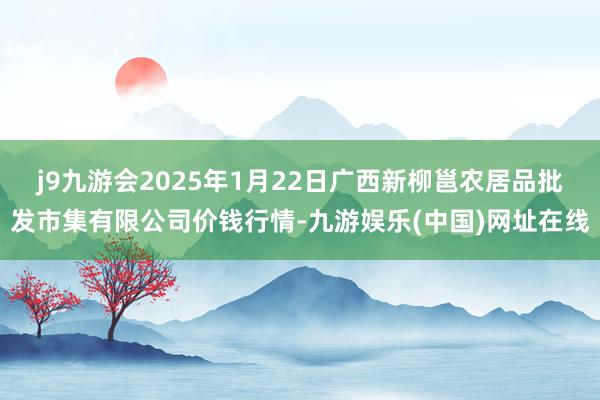 j9九游會2025年1月22日廣西新柳邕農居品批發市集有限公司價錢行情-九游娛樂(中國)網址在線
