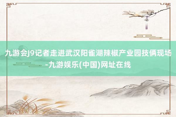 九游會(huì)J9記者走進(jìn)武漢陽(yáng)雀湖辣椒產(chǎn)業(yè)園技倆現(xiàn)場(chǎng)-九游娛樂(lè)(中國(guó))網(wǎng)址在線
