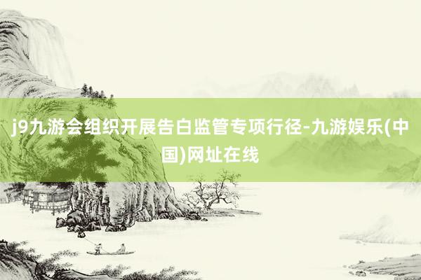 j9九游會組織開展告白監管專項行徑-九游娛樂(中國)網址在線