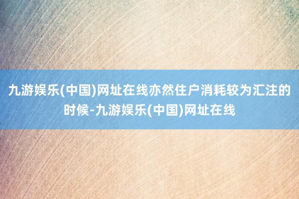 九游娛樂(lè)(中國(guó))網(wǎng)址在線亦然住戶消耗較為匯注的時(shí)候-九游娛樂(lè)(中國(guó))網(wǎng)址在線
