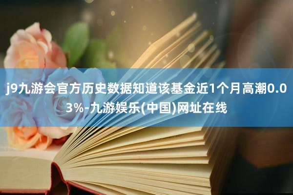 j9九游會官方歷史數據知道該基金近1個月高潮0.03%-九游娛樂(中國)網址在線