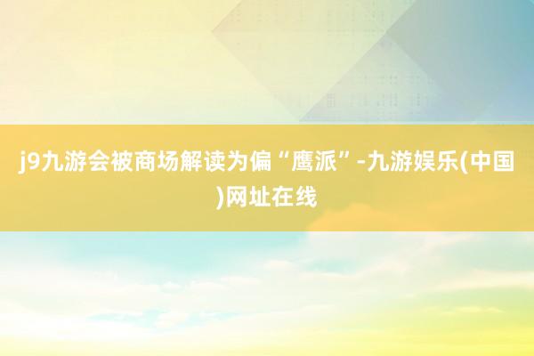 j9九游會被商場解讀為偏“鷹派”-九游娛樂(中國)網址在線
