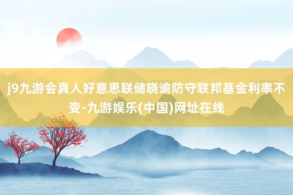 j9九游會真人好意思聯儲曉諭防守聯邦基金利率不變-九游娛樂(中國)網址在線