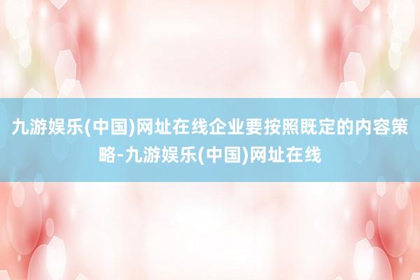 九游娛樂(lè)(中國(guó))網(wǎng)址在線企業(yè)要按照既定的內(nèi)容策略-九游娛樂(lè)(中國(guó))網(wǎng)址在線