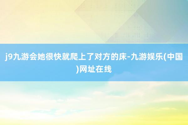 j9九游會她很快就爬上了對方的床-九游娛樂(中國)網址在線