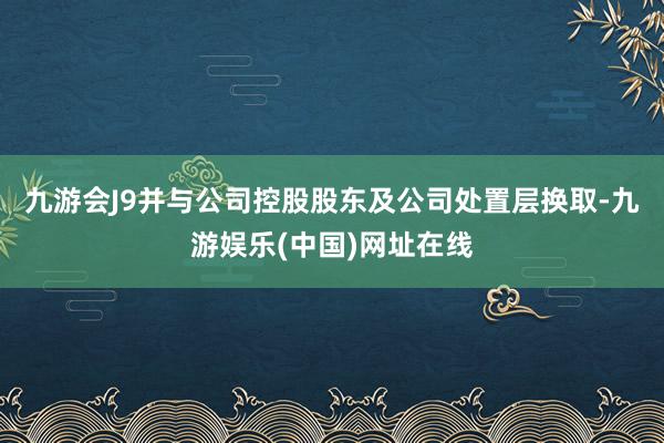 九游會J9并與公司控股股東及公司處置層換取-九游娛樂(中國)網(wǎng)址在線