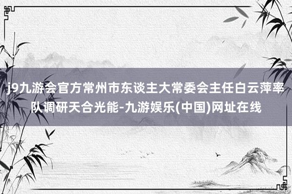 j9九游會官方常州市東談主大常委會主任白云萍率隊調研天合光能-九游娛樂(中國)網址在線