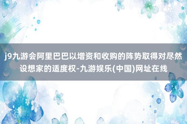 j9九游會阿里巴巴以增資和收購的陣勢取得對盡然設想家的適度權-九游娛樂(中國)網址在線